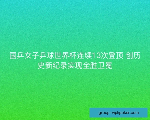 国乒女子乒球世界杯连续13次登顶 创历史新纪录实现全胜卫冕