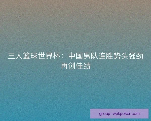 三人篮球世界杯：中国男队连胜势头强劲再创佳绩
