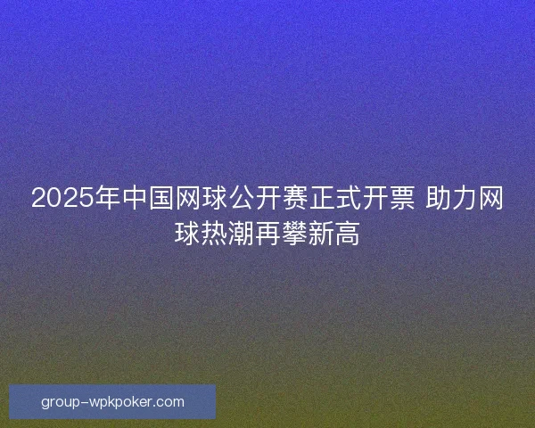 2025年中国网球公开赛正式开票 助力网球热潮再攀新高